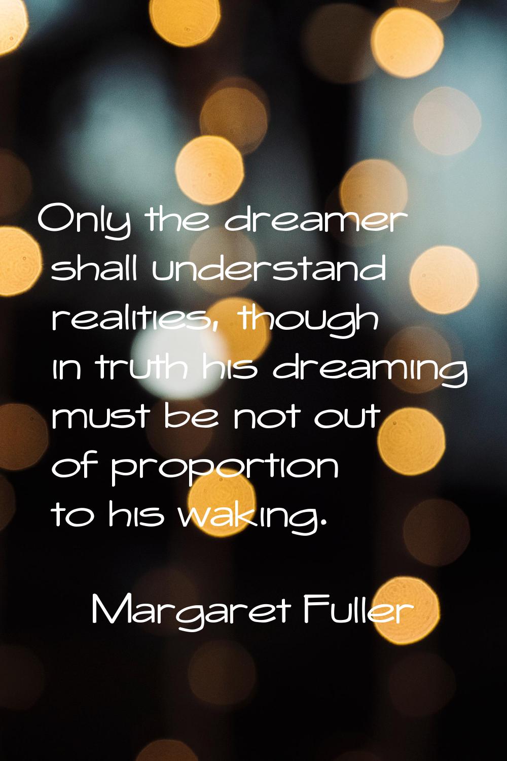 Only the dreamer shall understand realities, though in truth his dreaming must be not out of propor