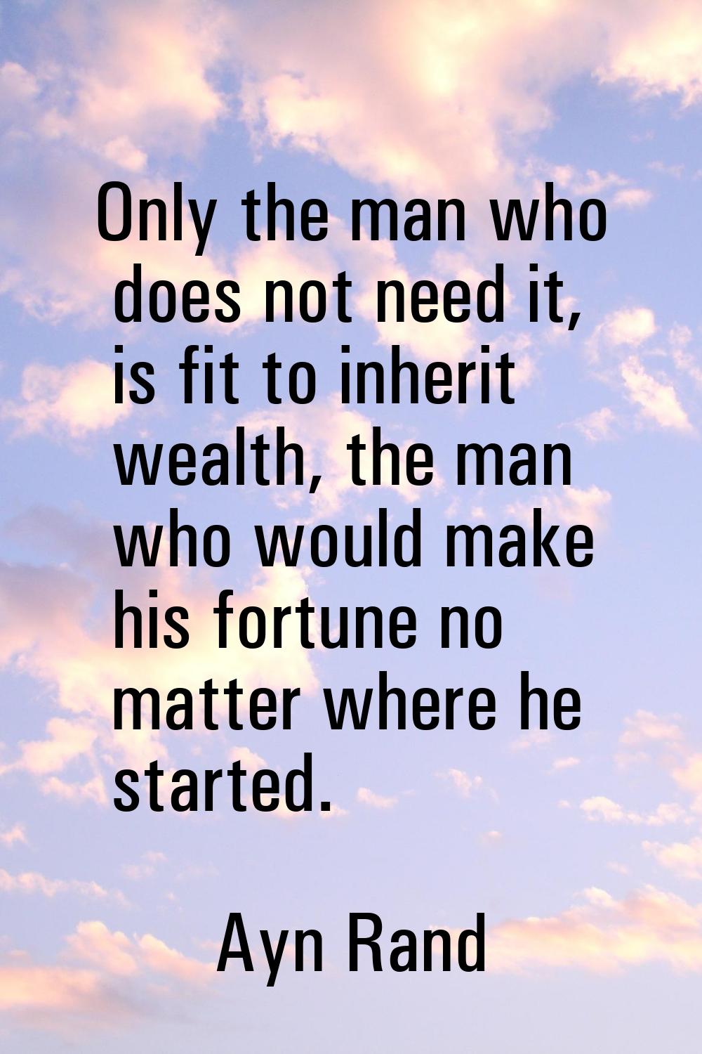 Only the man who does not need it, is fit to inherit wealth, the man who would make his fortune no 