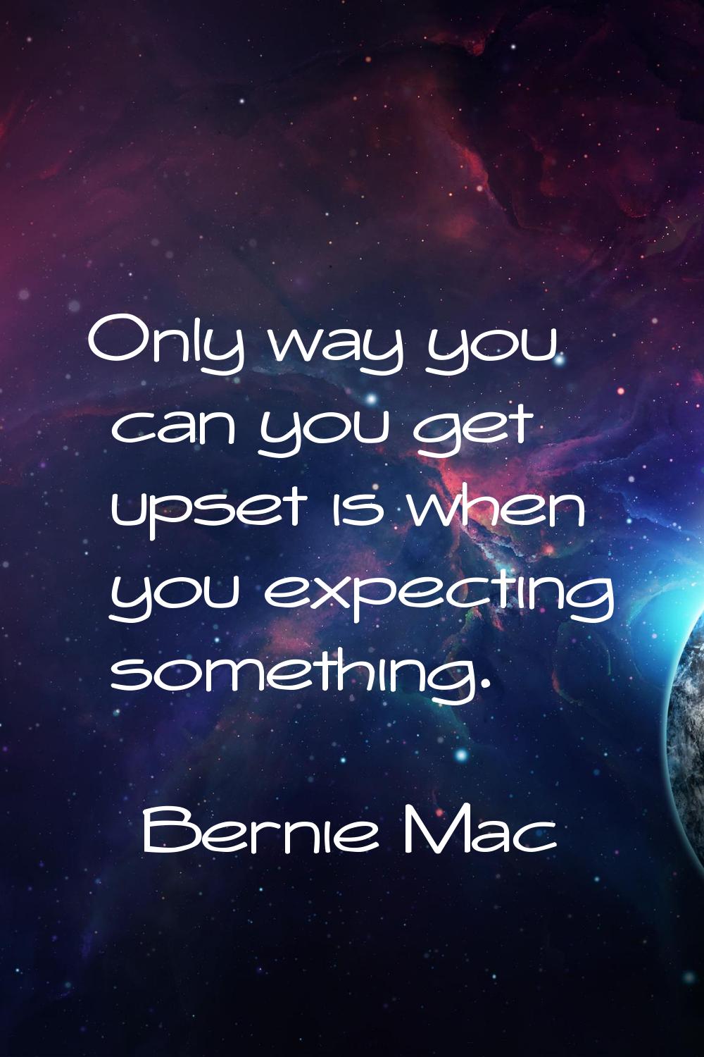 Only way you can you get upset is when you expecting something.
