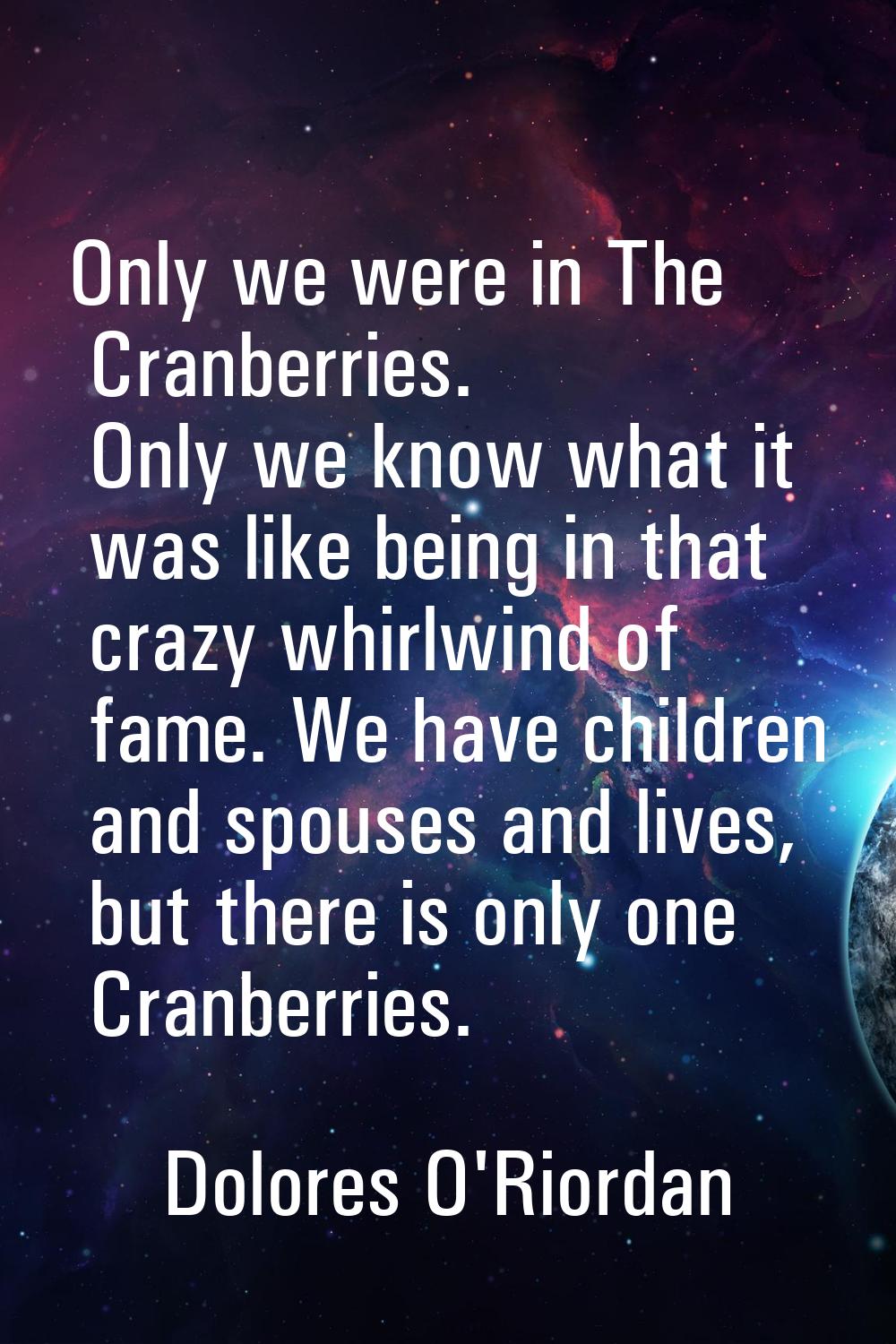 Only we were in The Cranberries. Only we know what it was like being in that crazy whirlwind of fam