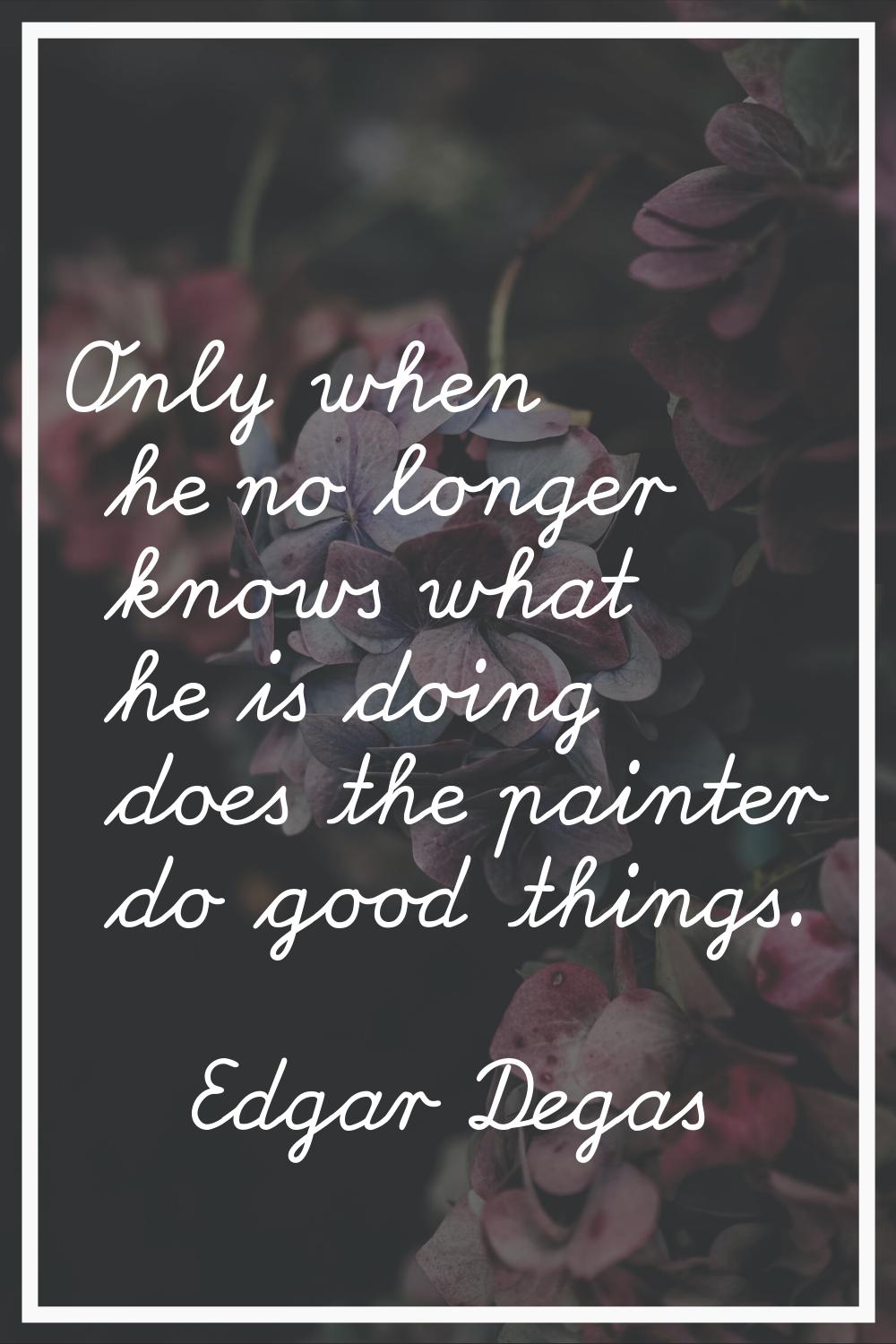 Only when he no longer knows what he is doing does the painter do good things.