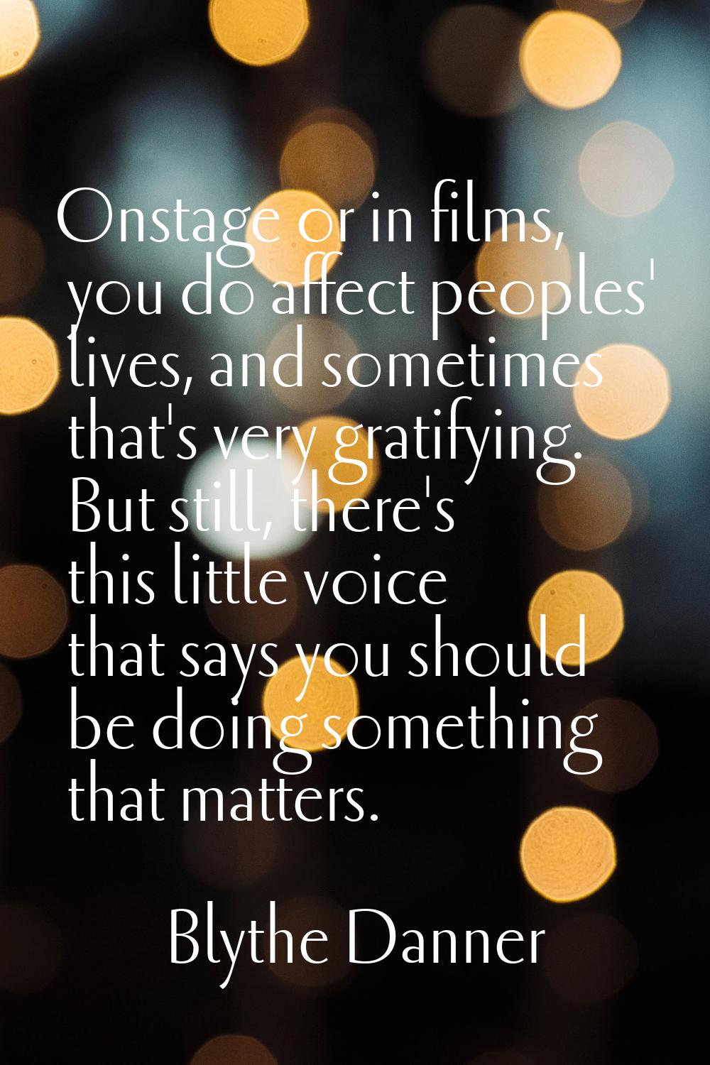 Onstage or in films, you do affect peoples' lives, and sometimes that's very gratifying. But still,