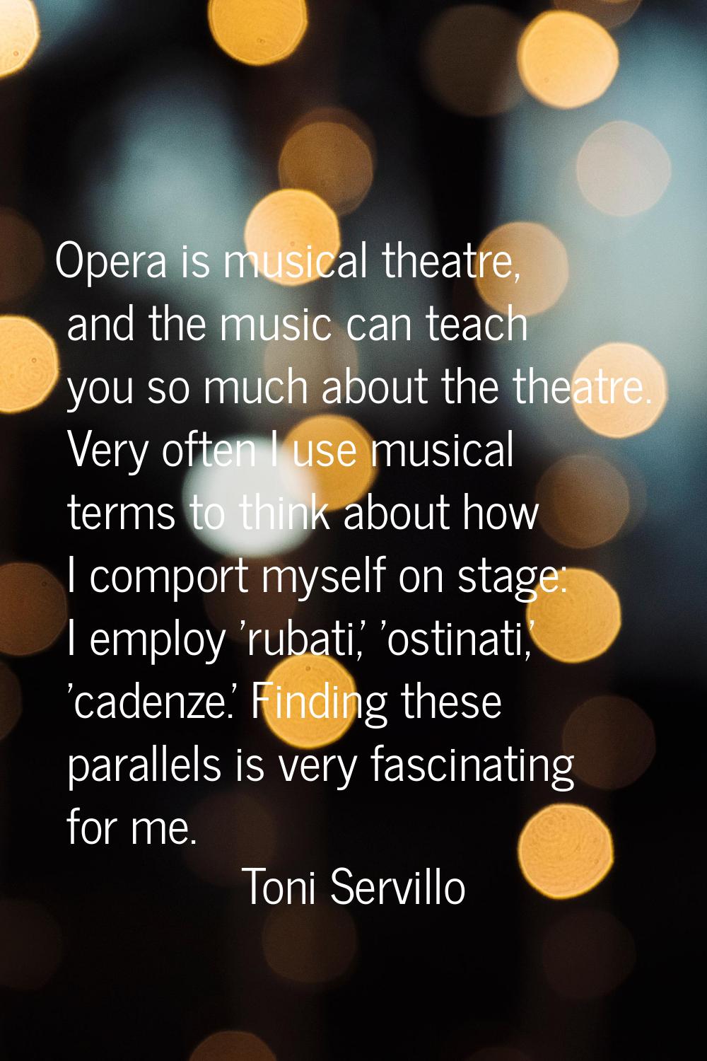 Opera is musical theatre, and the music can teach you so much about the theatre. Very often I use m