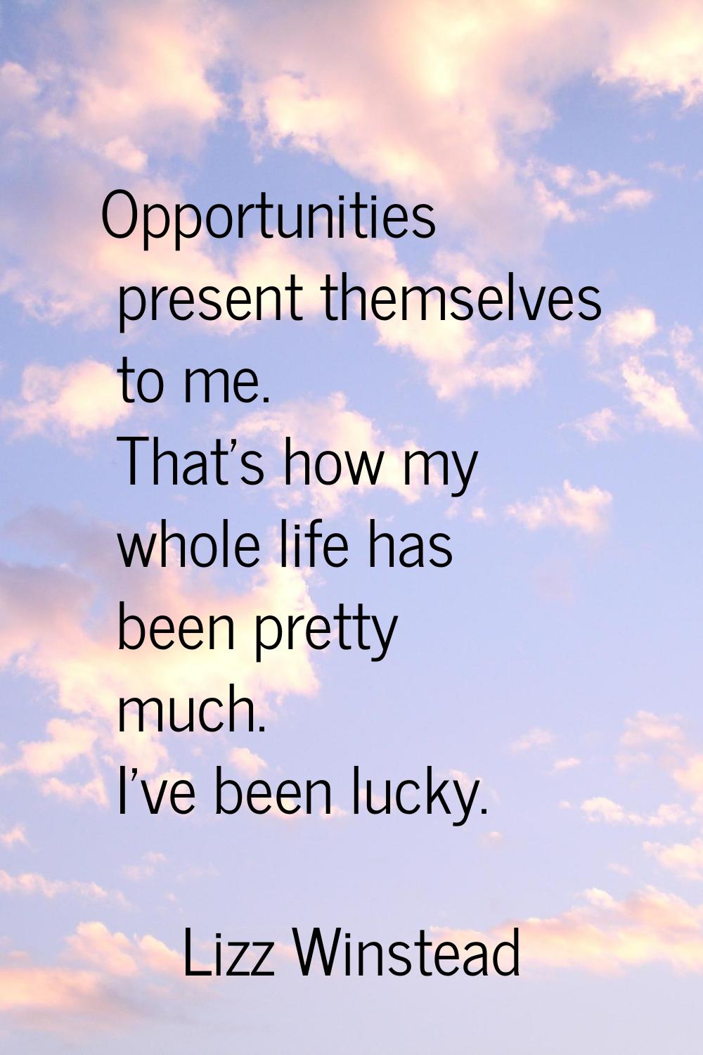 Opportunities present themselves to me. That's how my whole life has been pretty much. I've been lu