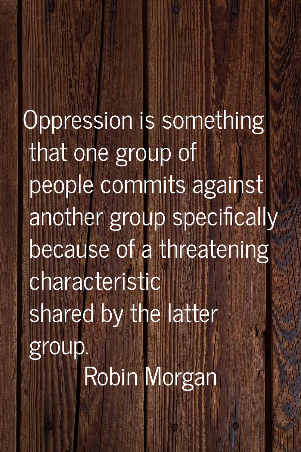 Oppression is something that one group of people commits against another group specifically because