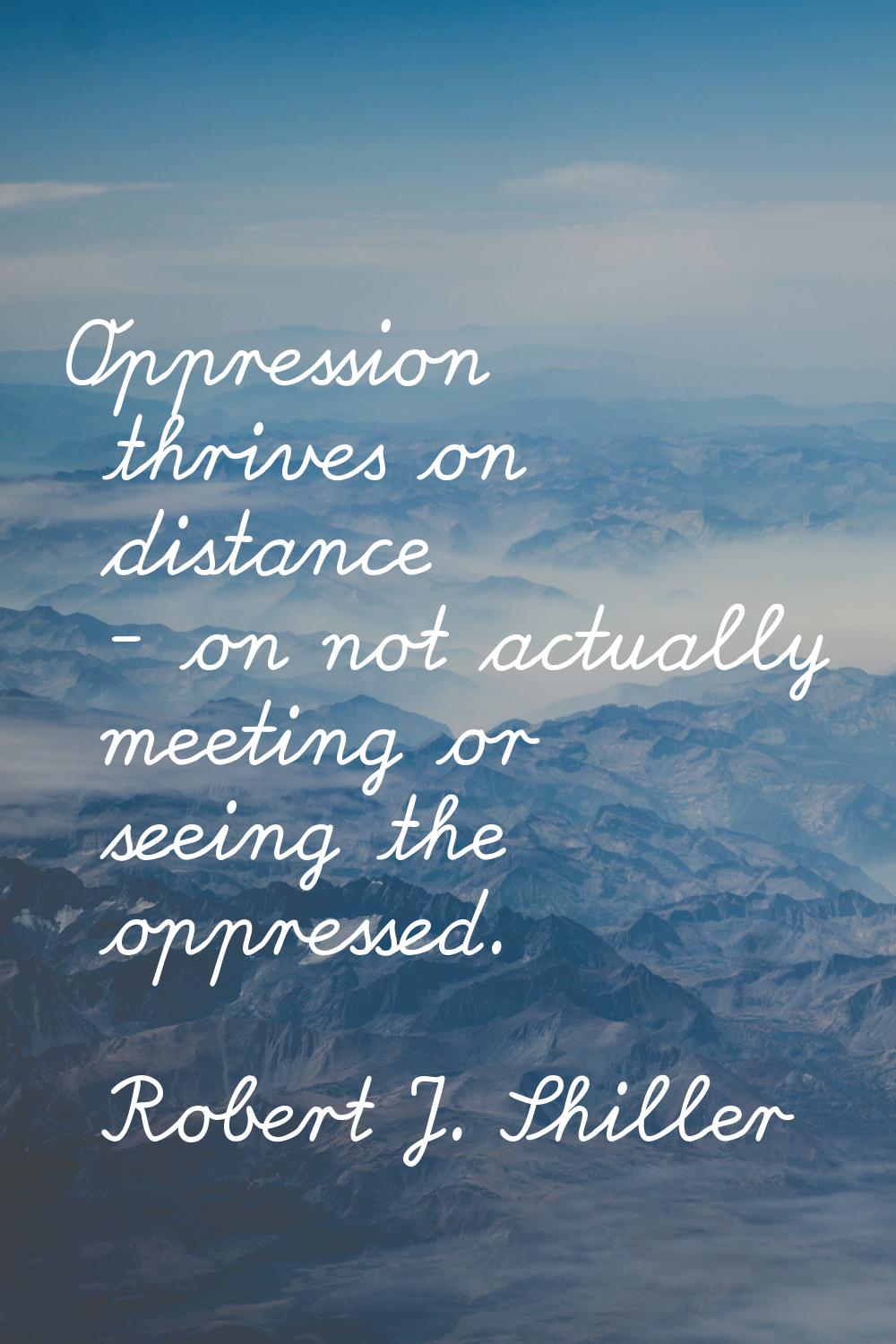 Oppression thrives on distance - on not actually meeting or seeing the oppressed.