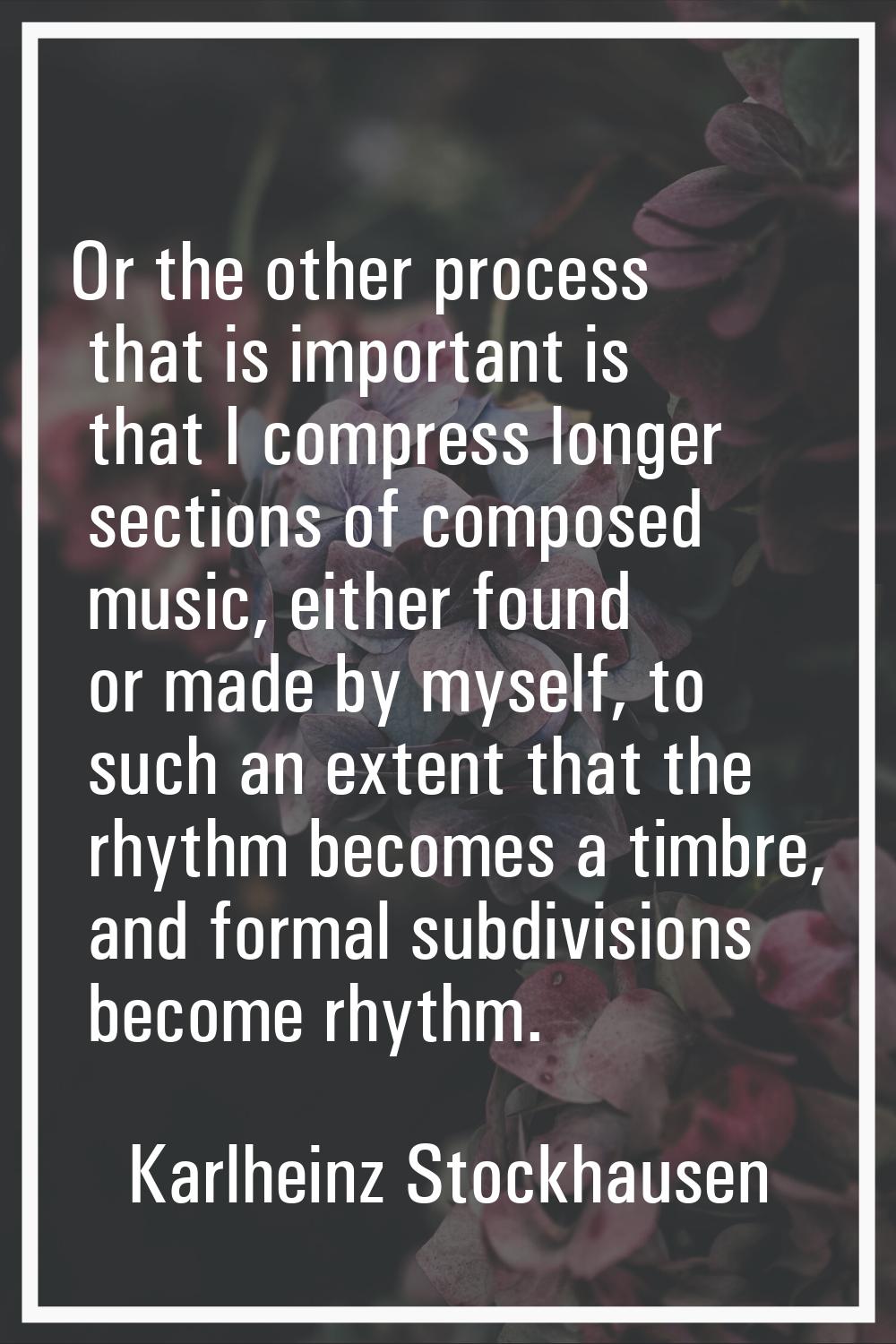 Or the other process that is important is that I compress longer sections of composed music, either