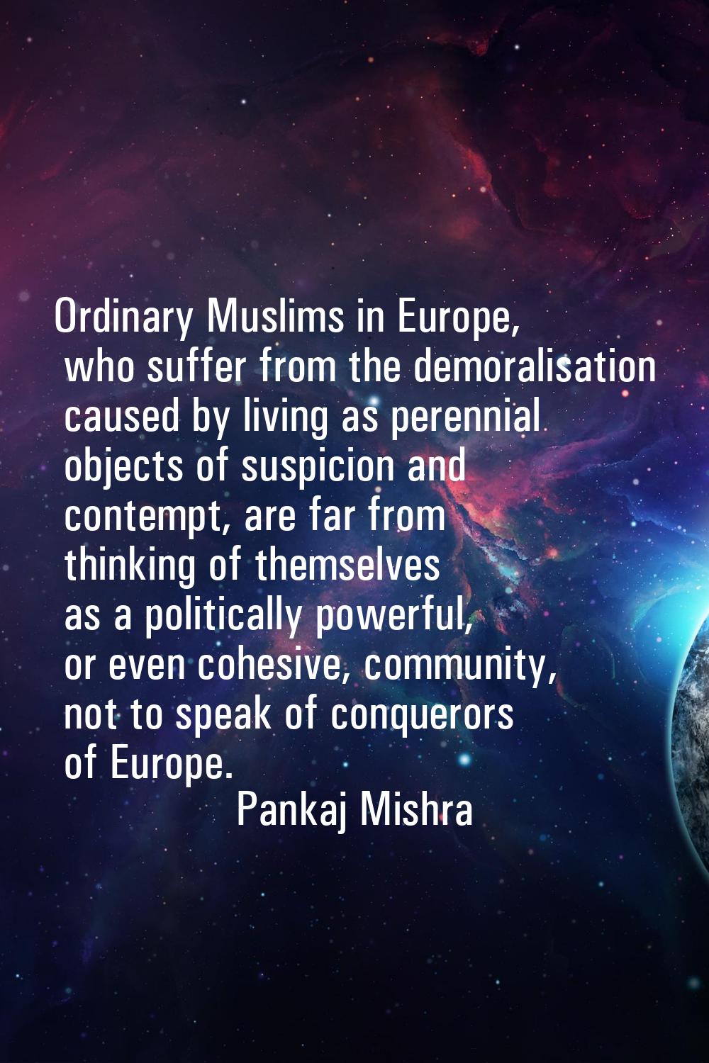 Ordinary Muslims in Europe, who suffer from the demoralisation caused by living as perennial object