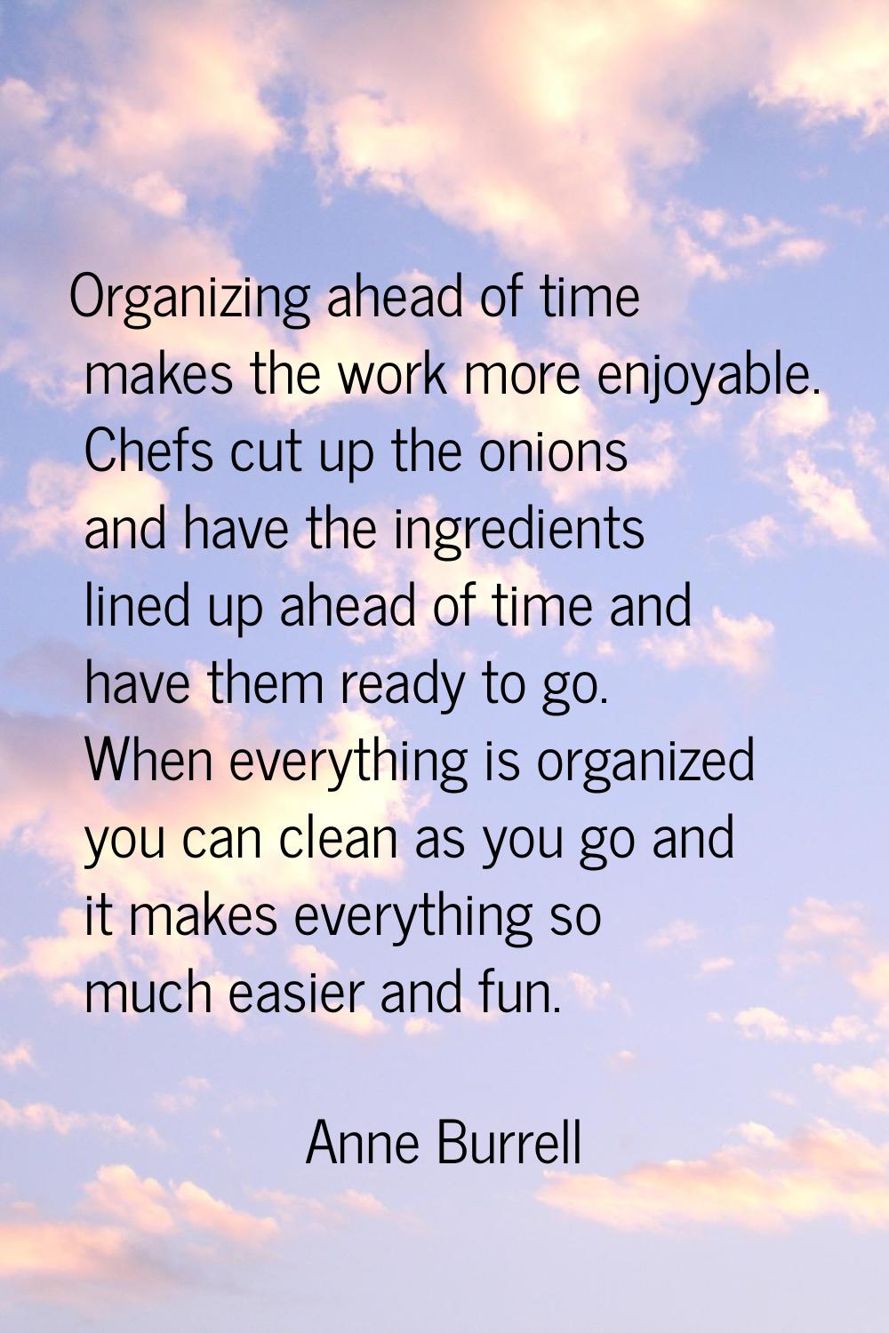 Organizing ahead of time makes the work more enjoyable. Chefs cut up the onions and have the ingred