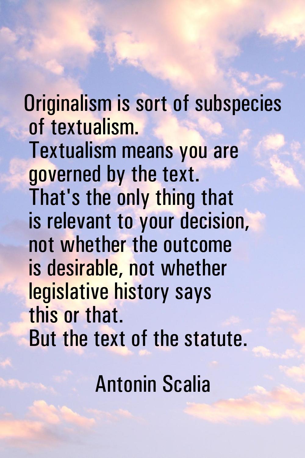 Originalism is sort of subspecies of textualism. Textualism means you are governed by the text. Tha