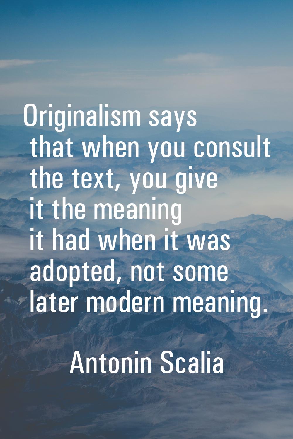Originalism says that when you consult the text, you give it the meaning it had when it was adopted