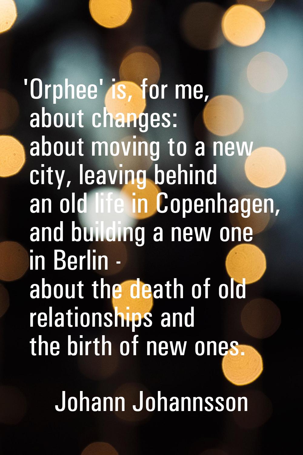 'Orphee' is, for me, about changes: about moving to a new city, leaving behind an old life in Copen