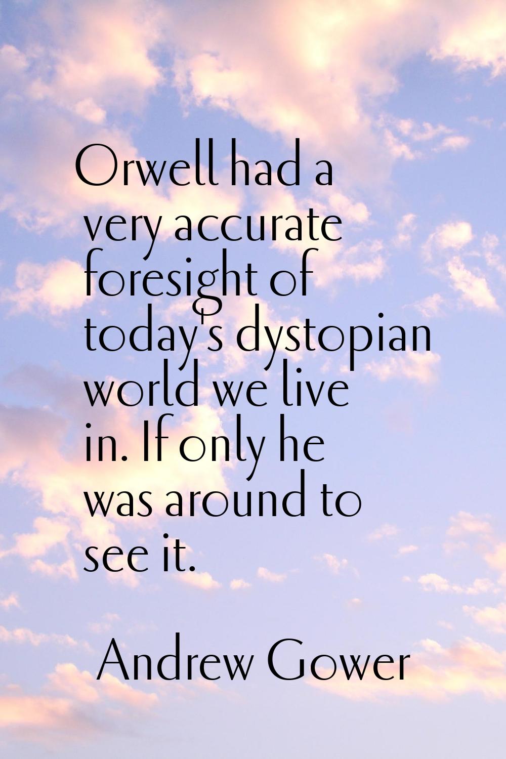 Orwell had a very accurate foresight of today's dystopian world we live in. If only he was around t