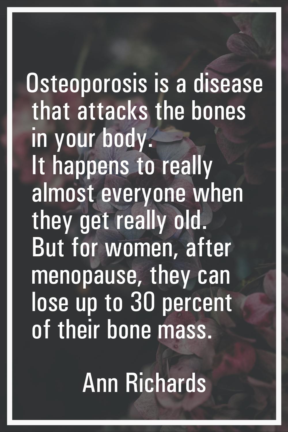 Osteoporosis is a disease that attacks the bones in your body. It happens to really almost everyone