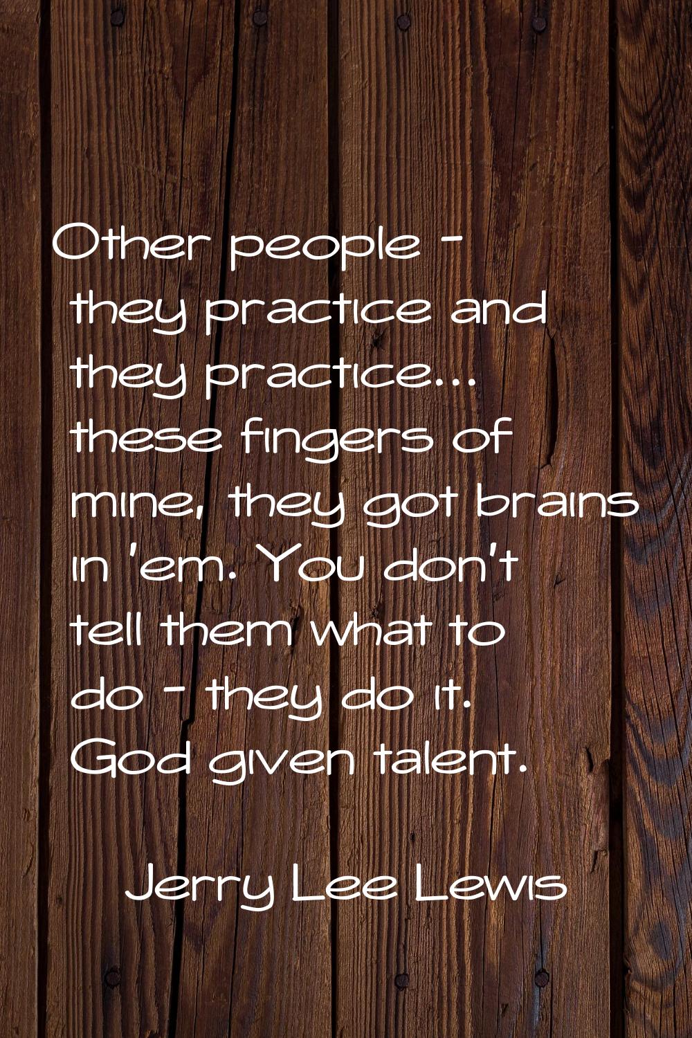 Other people - they practice and they practice... these fingers of mine, they got brains in 'em. Yo
