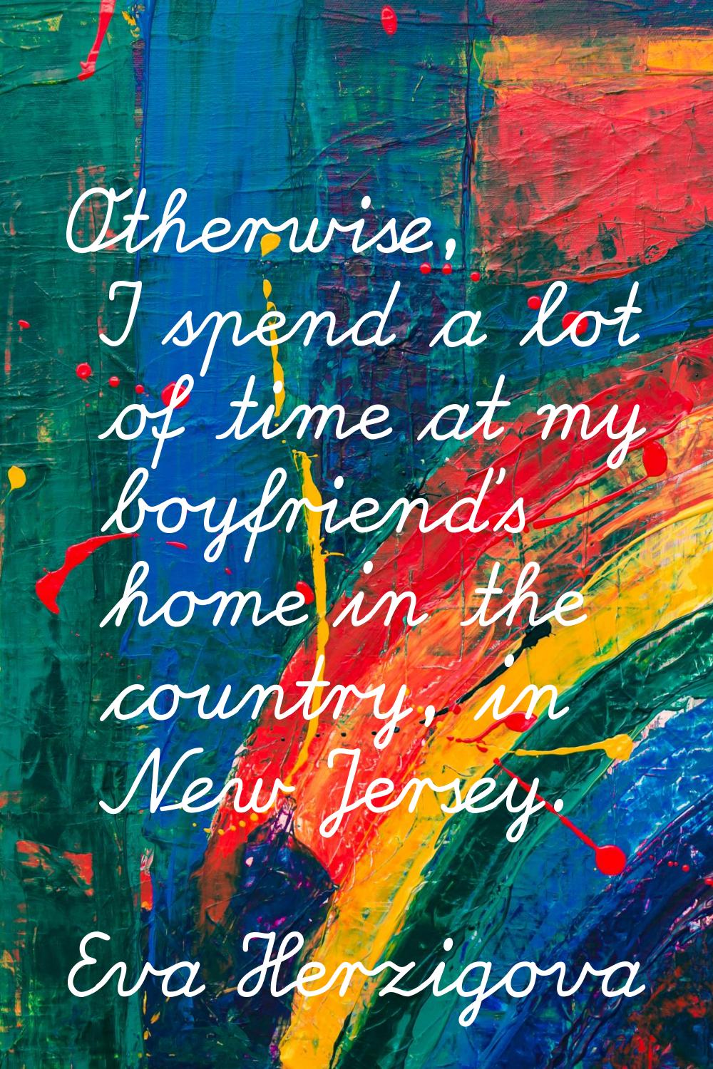 Otherwise, I spend a lot of time at my boyfriend's home in the country, in New Jersey.
