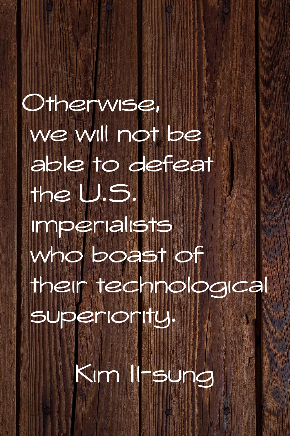 Otherwise, we will not be able to defeat the U.S. imperialists who boast of their technological sup
