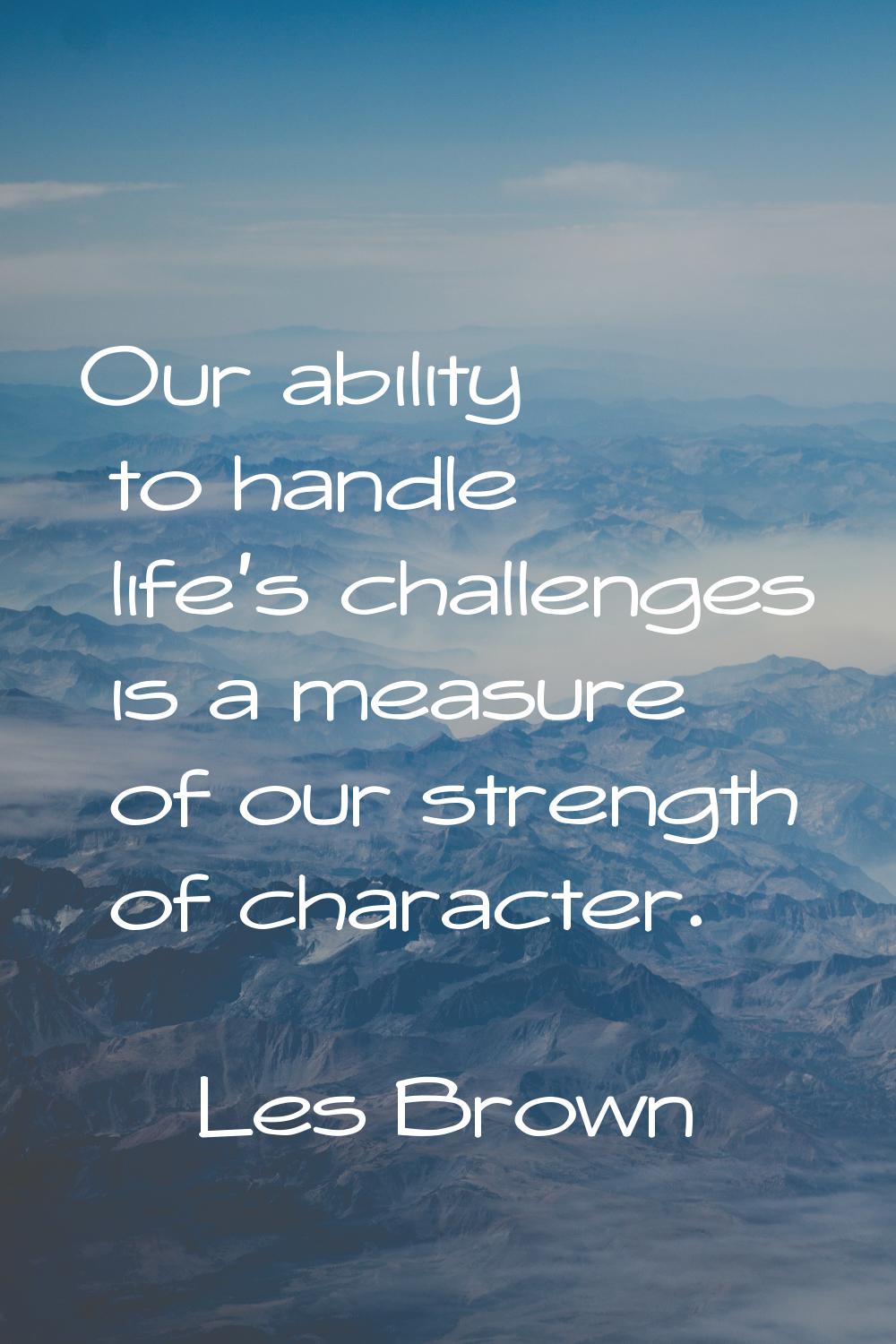 Our ability to handle life's challenges is a measure of our strength of character.