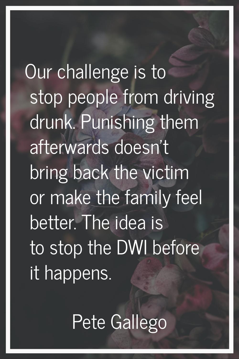 Our challenge is to stop people from driving drunk. Punishing them afterwards doesn't bring back th