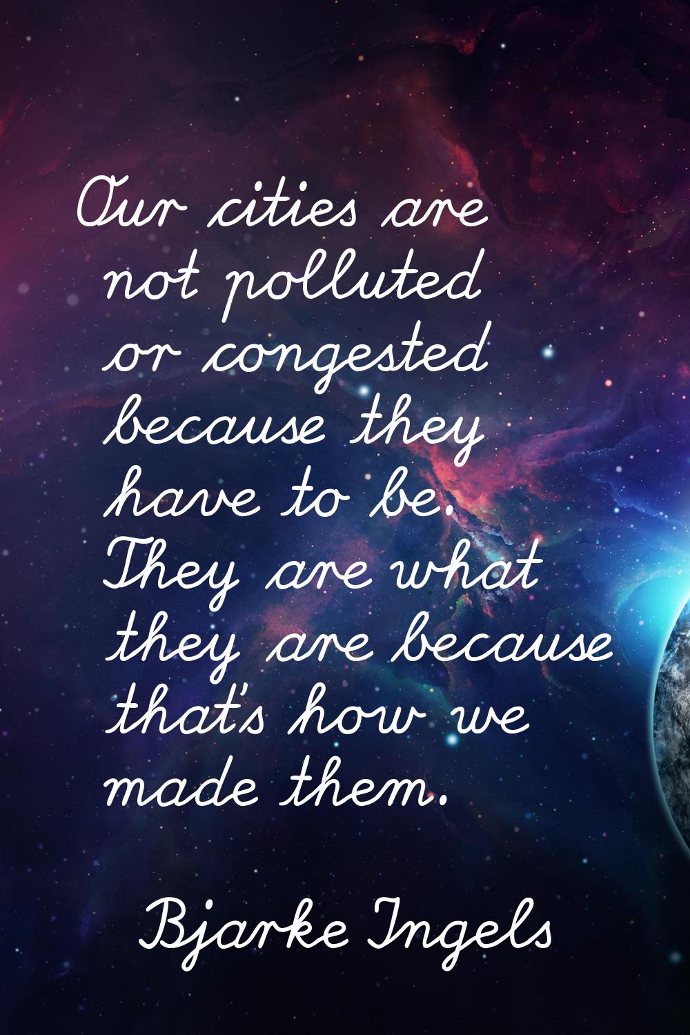 Our cities are not polluted or congested because they have to be. They are what they are because th