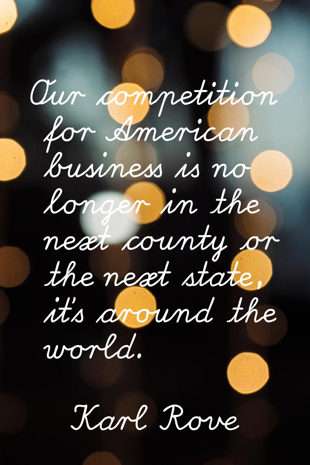 Our competition for American business is no longer in the next county or the next state, it's aroun