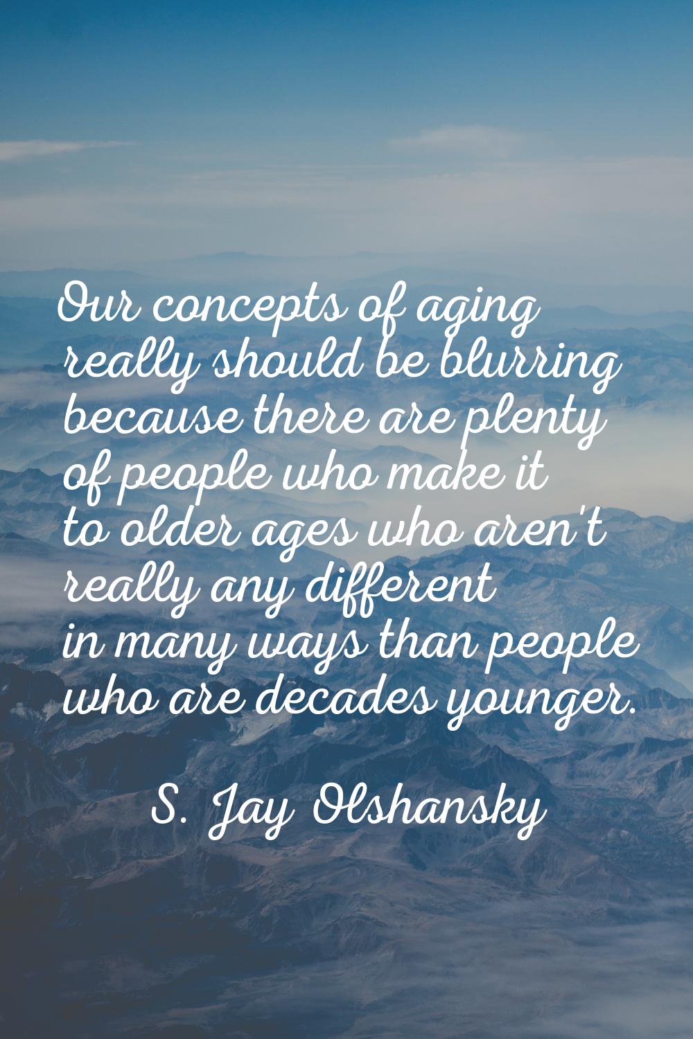 Our concepts of aging really should be blurring because there are plenty of people who make it to o