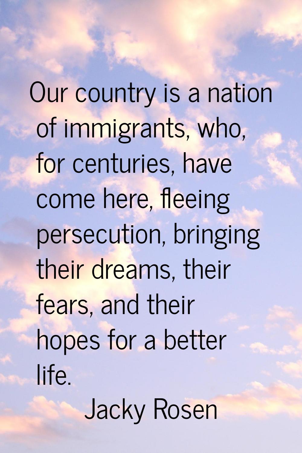 Our country is a nation of immigrants, who, for centuries, have come here, fleeing persecution, bri