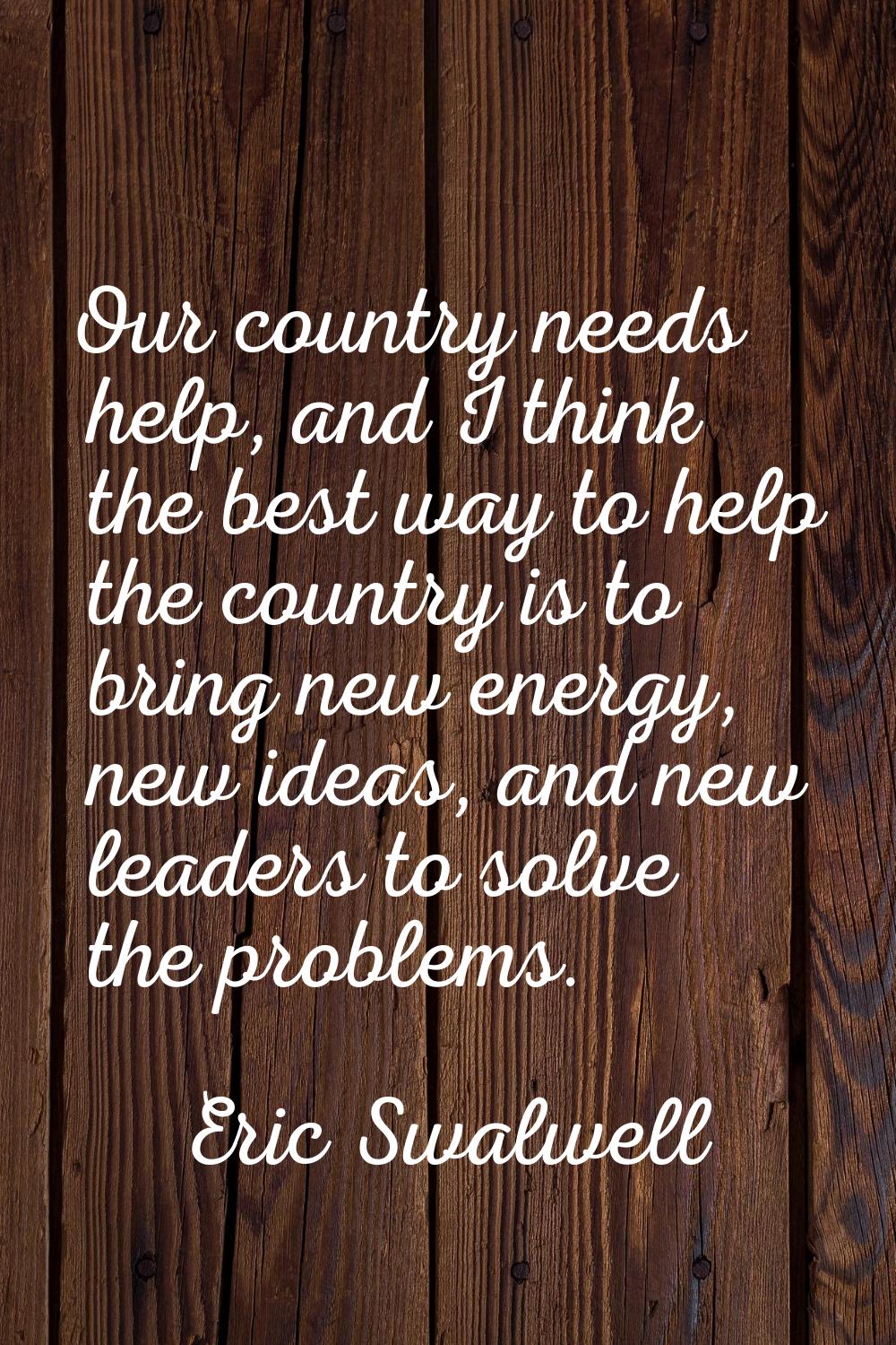 Our country needs help, and I think the best way to help the country is to bring new energy, new id