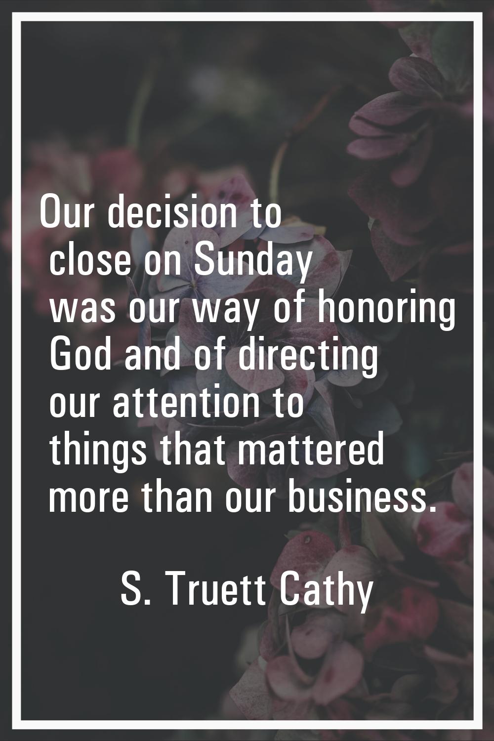 Our decision to close on Sunday was our way of honoring God and of directing our attention to thing