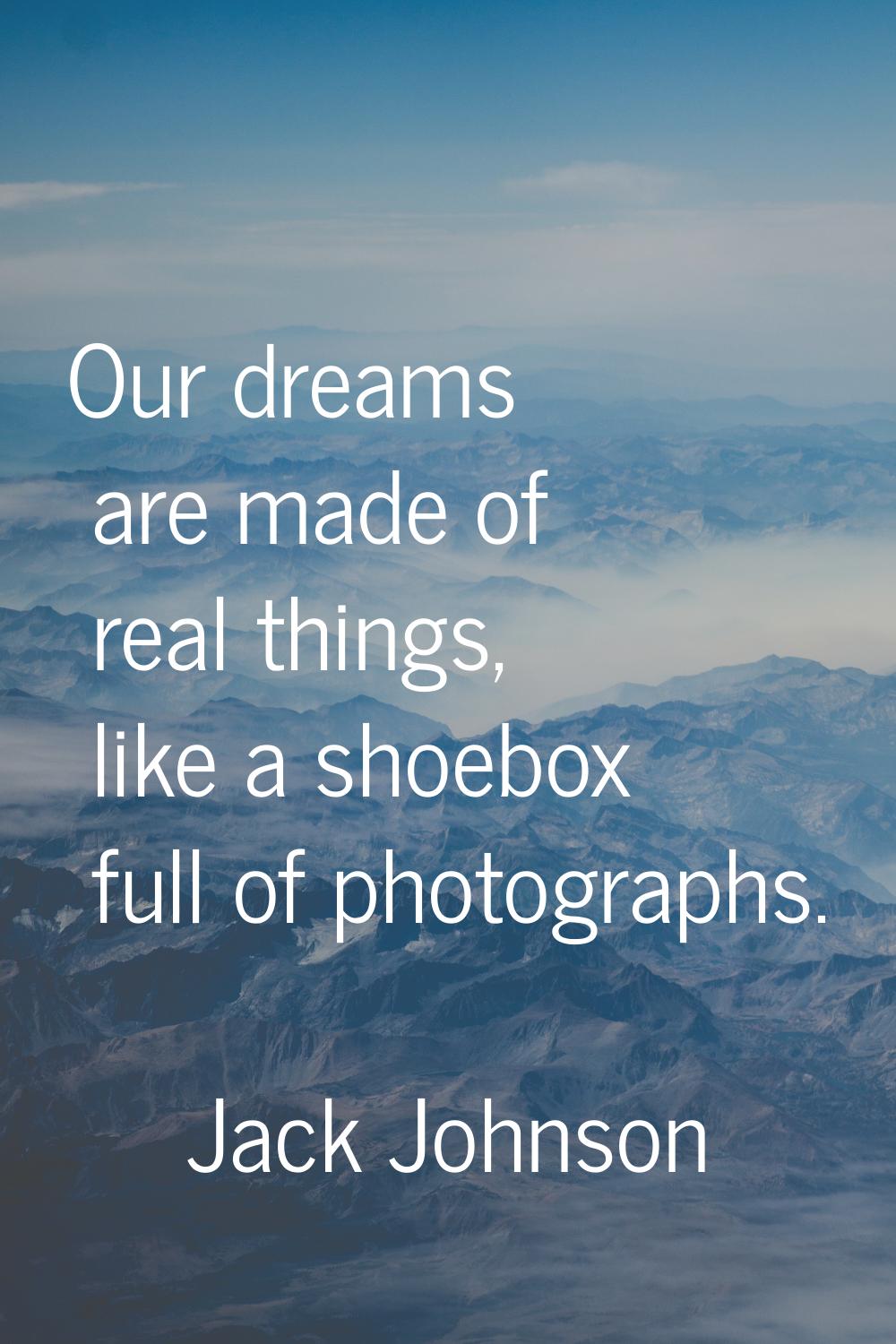 Our dreams are made of real things, like a shoebox full of photographs.