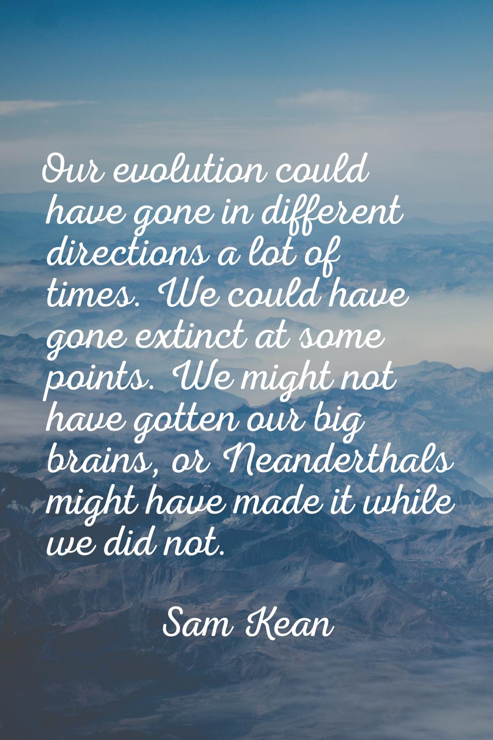 Our evolution could have gone in different directions a lot of times. We could have gone extinct at