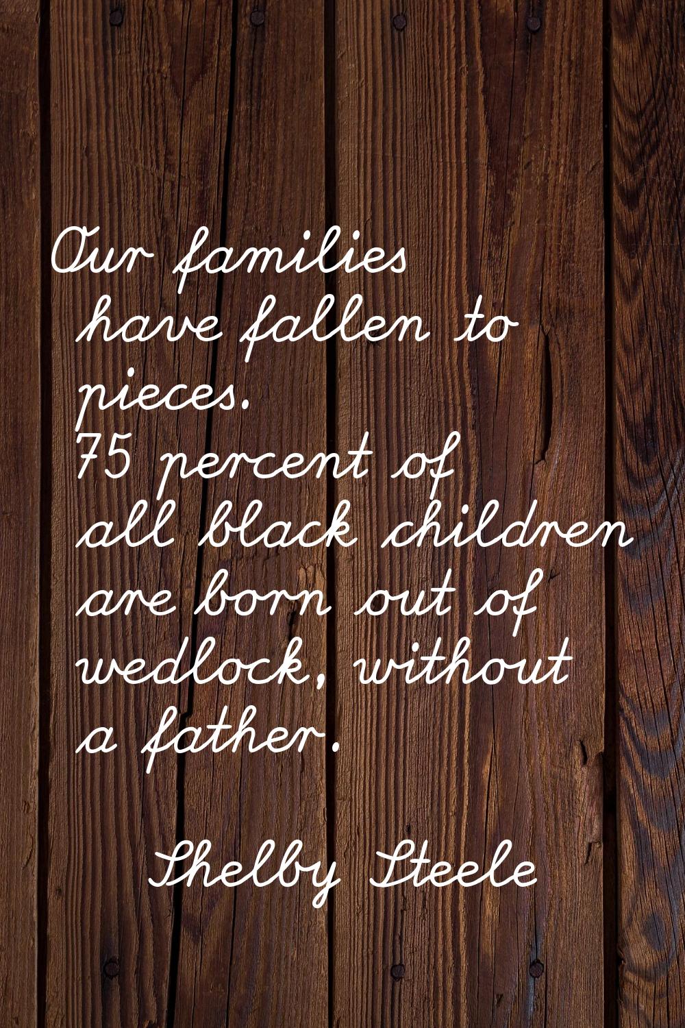 Our families have fallen to pieces. 75 percent of all black children are born out of wedlock, witho