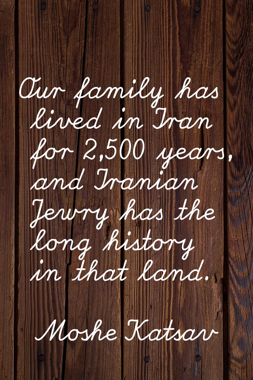 Our family has lived in Iran for 2,500 years, and Iranian Jewry has the long history in that land.