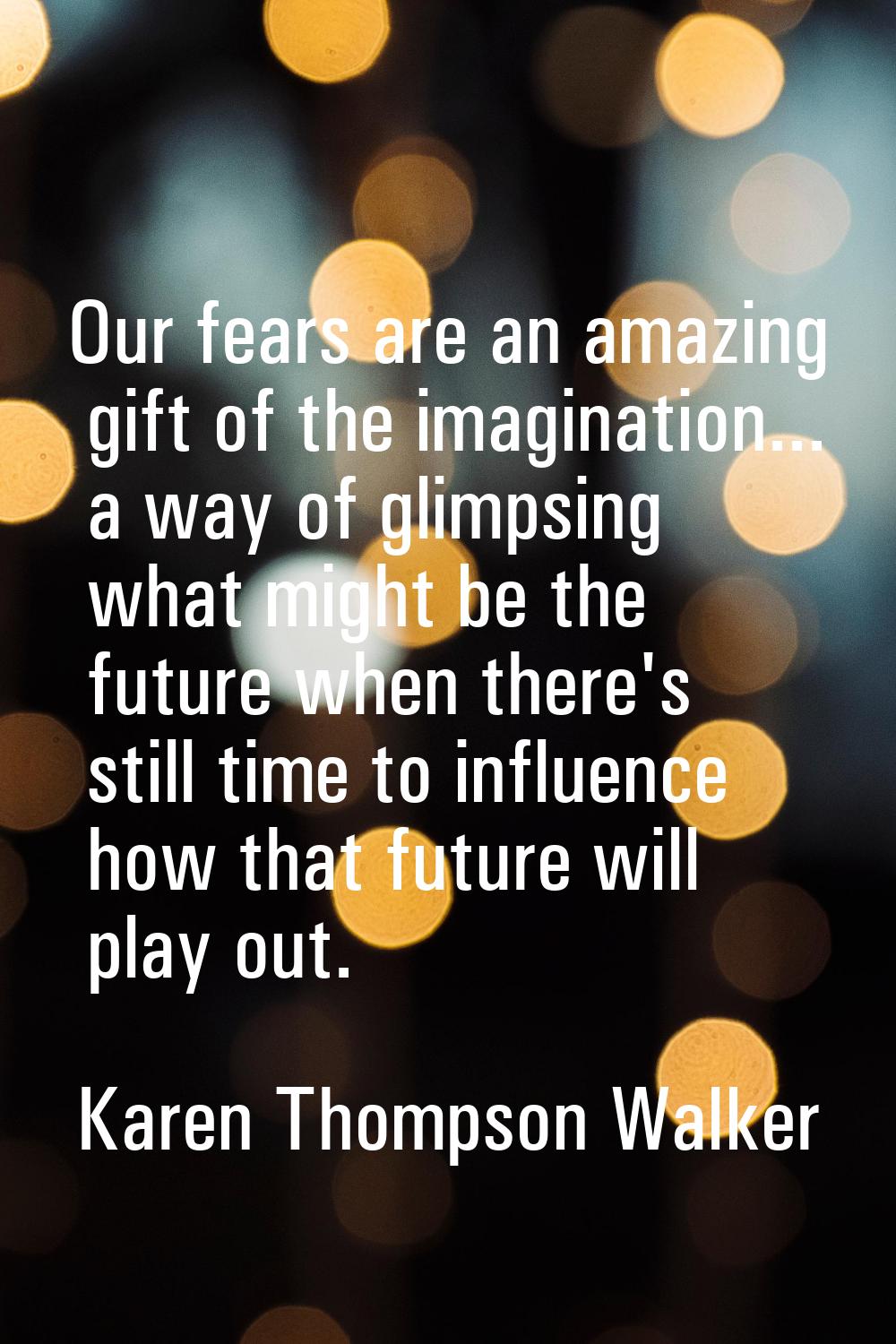 Our fears are an amazing gift of the imagination... a way of glimpsing what might be the future whe