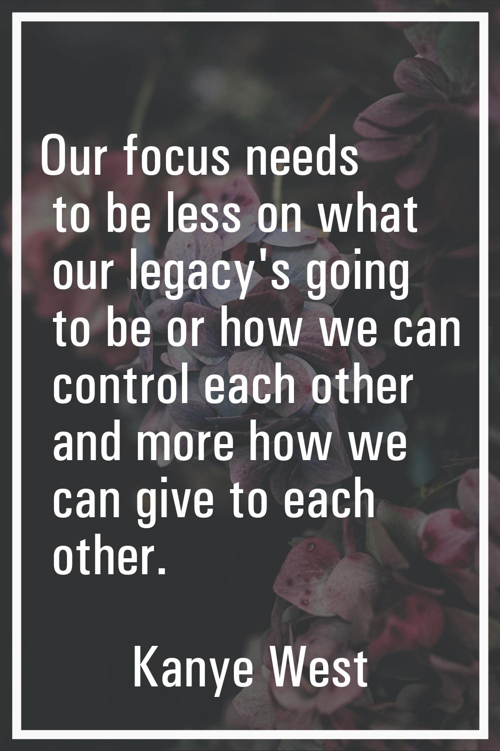 Our focus needs to be less on what our legacy's going to be or how we can control each other and mo