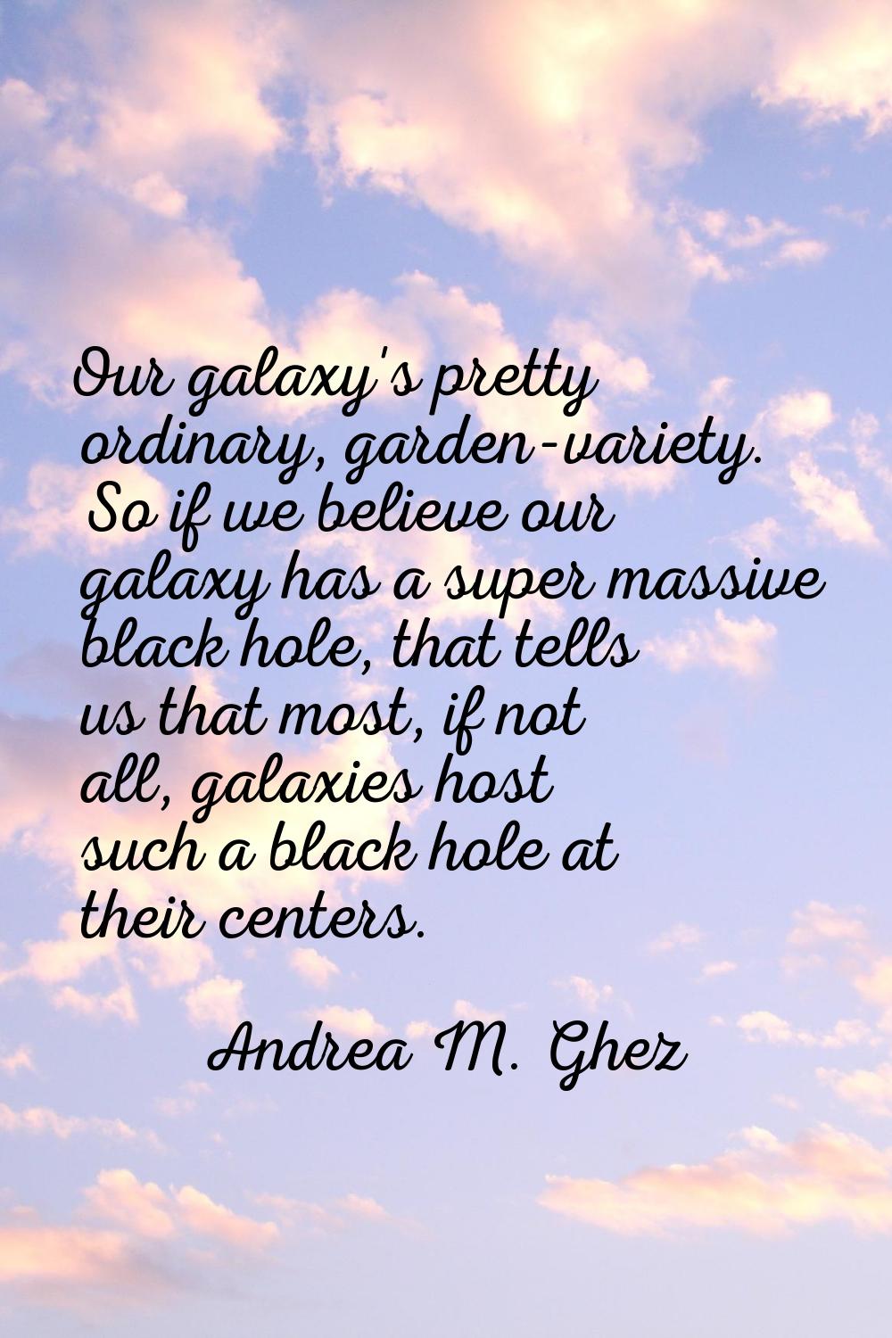 Our galaxy's pretty ordinary, garden-variety. So if we believe our galaxy has a super massive black