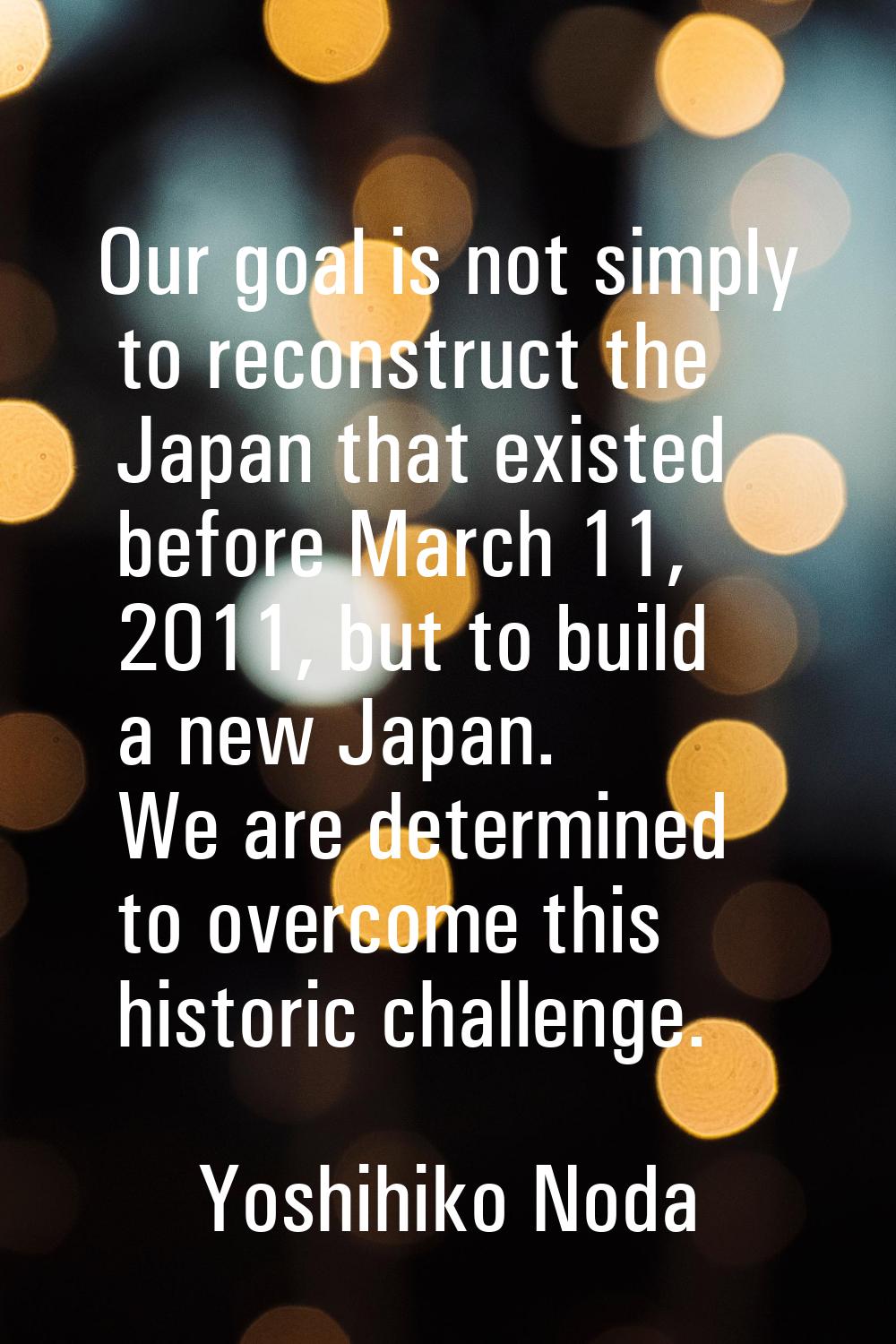 Our goal is not simply to reconstruct the Japan that existed before March 11, 2011, but to build a 