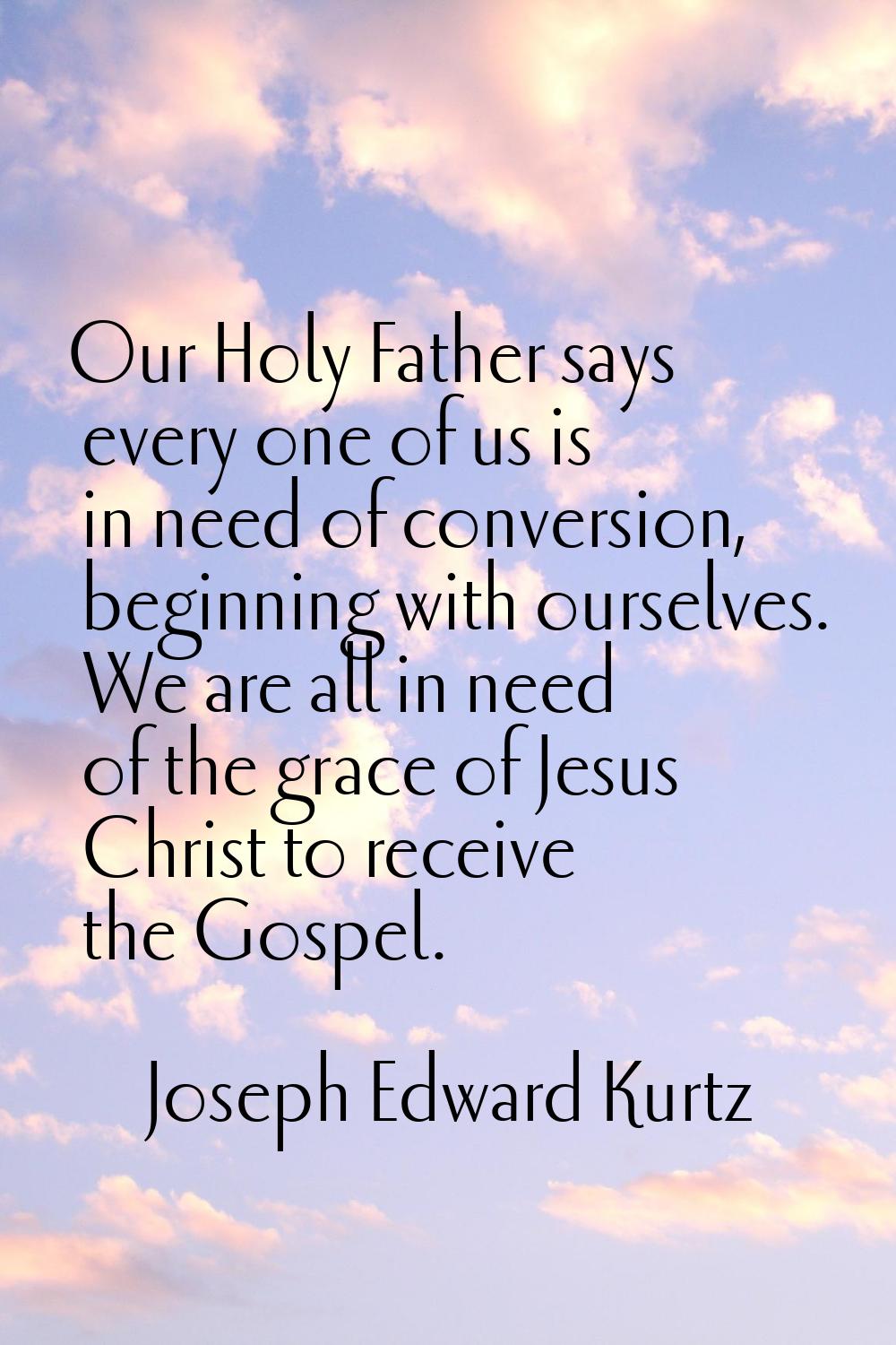 Our Holy Father says every one of us is in need of conversion, beginning with ourselves. We are all