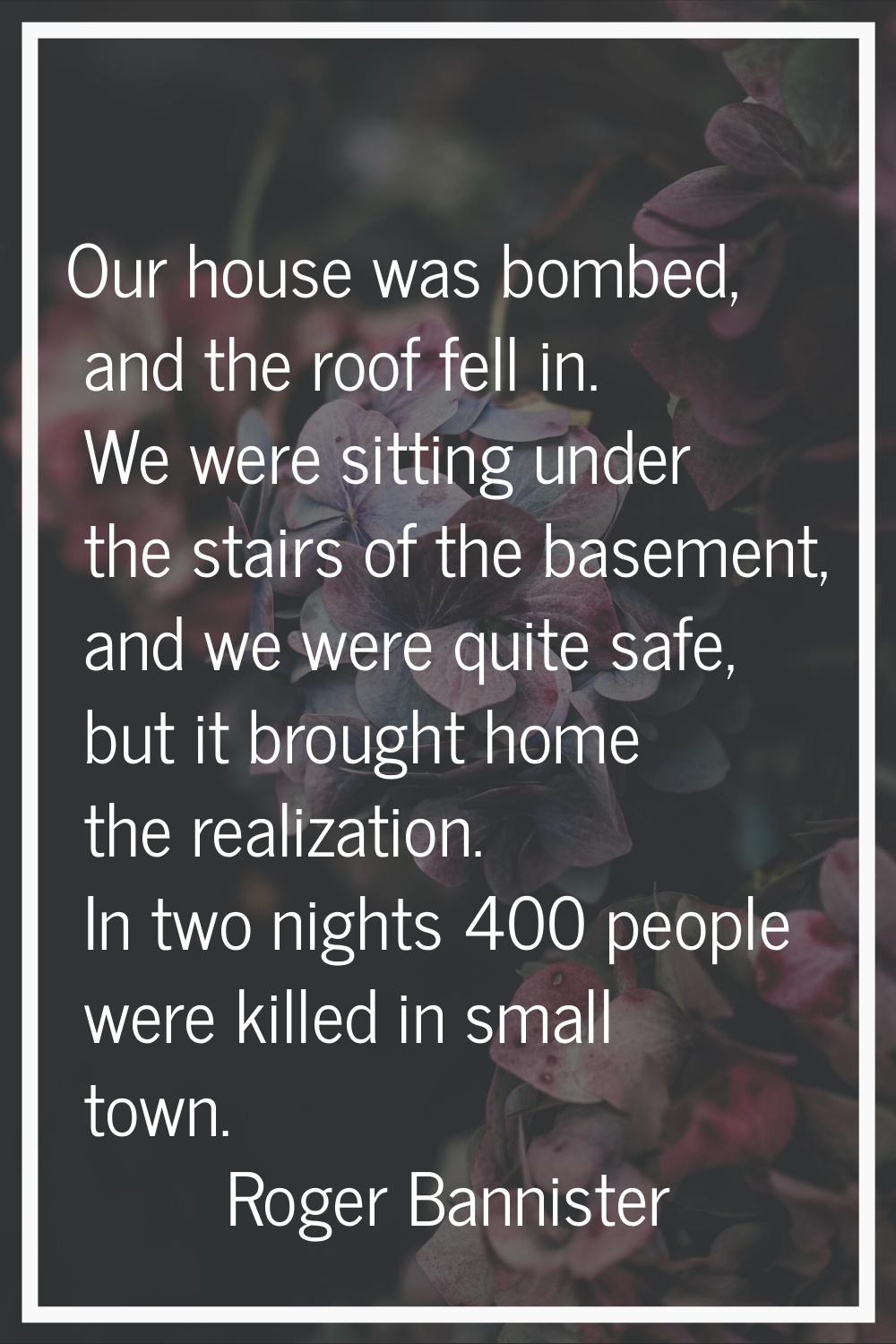 Our house was bombed, and the roof fell in. We were sitting under the stairs of the basement, and w
