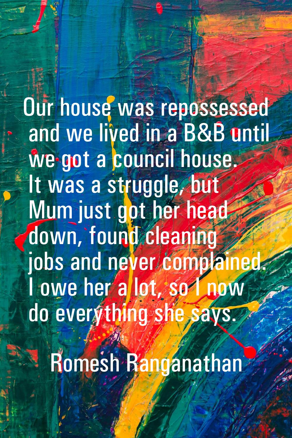 Our house was repossessed and we lived in a B&B until we got a council house. It was a struggle, bu