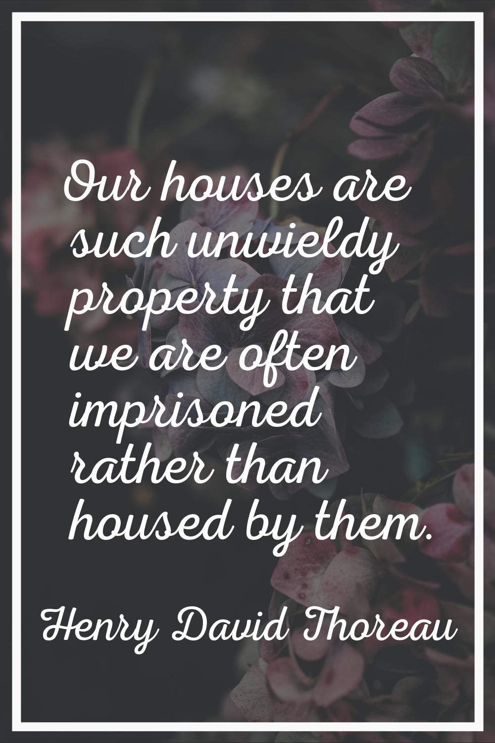 Our houses are such unwieldy property that we are often imprisoned rather than housed by them.