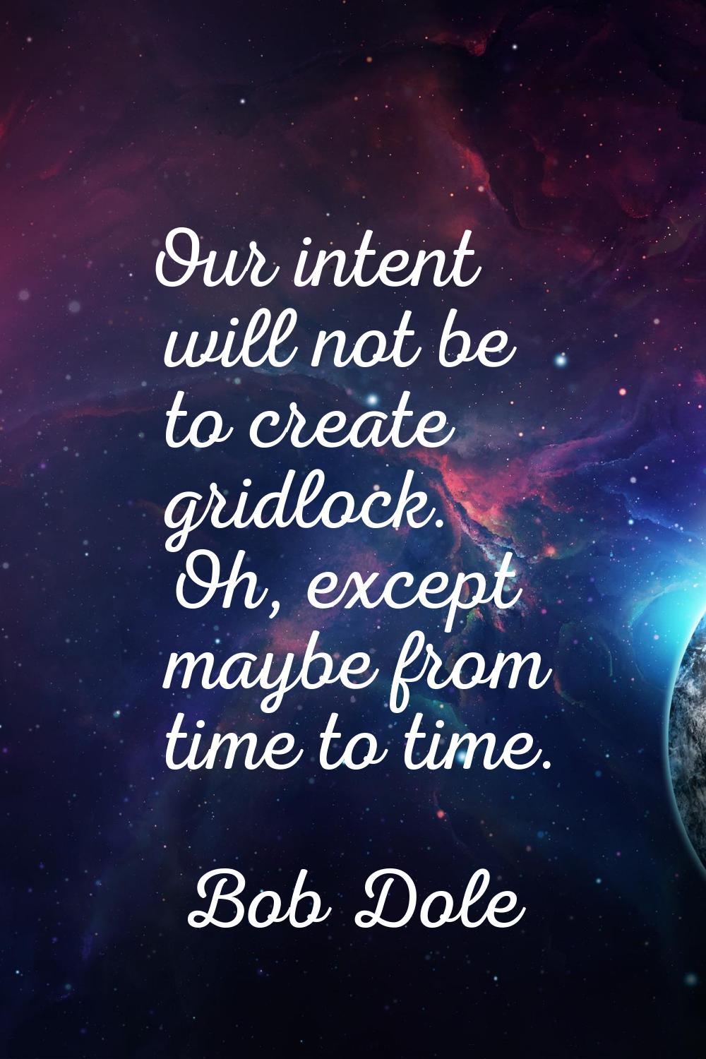 Our intent will not be to create gridlock. Oh, except maybe from time to time.