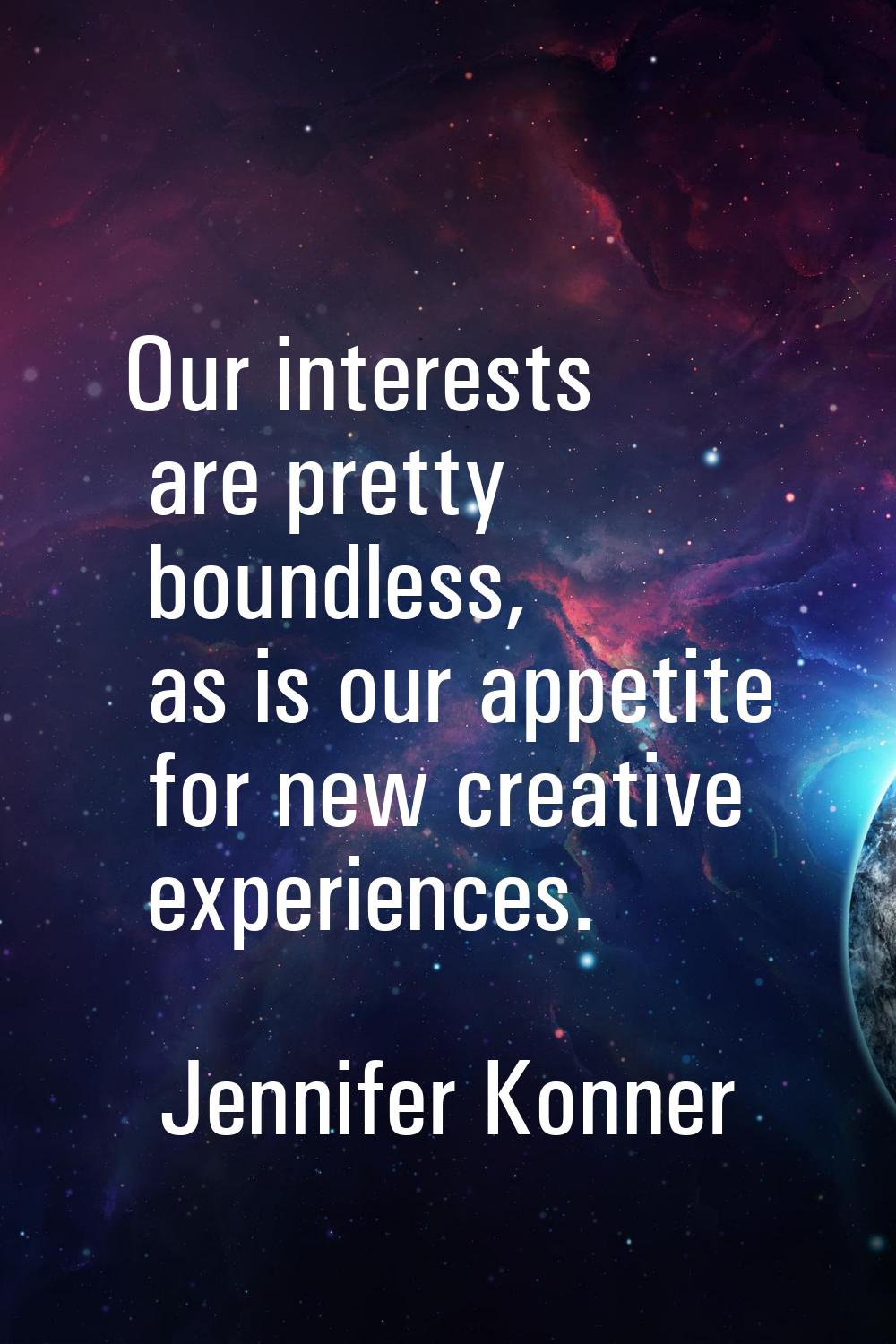 Our interests are pretty boundless, as is our appetite for new creative experiences.