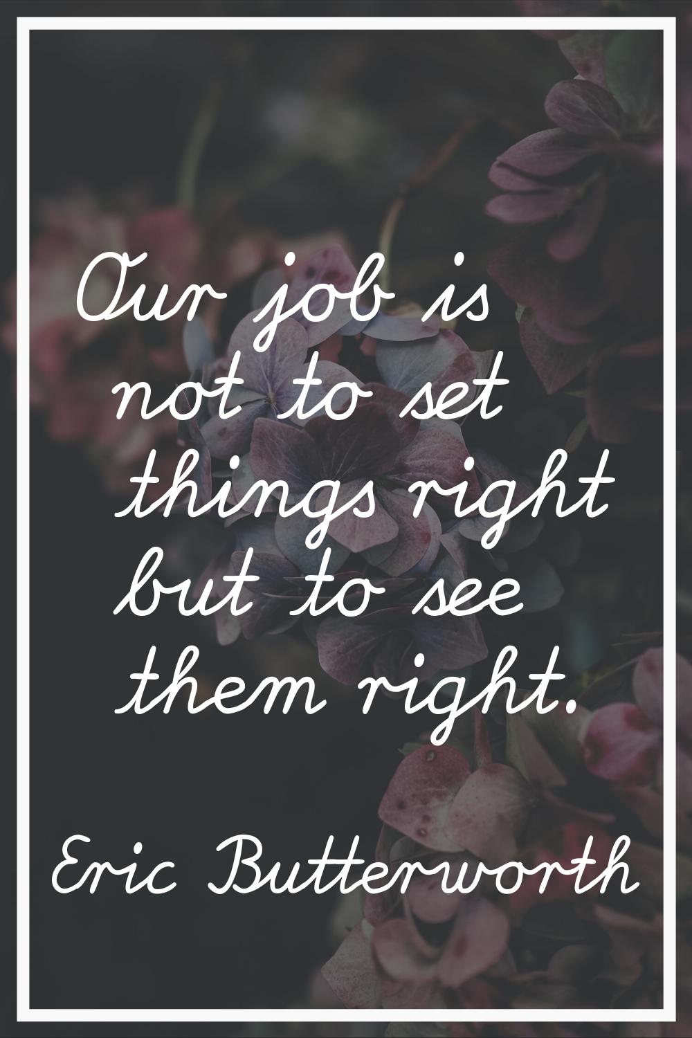 Our job is not to set things right but to see them right.