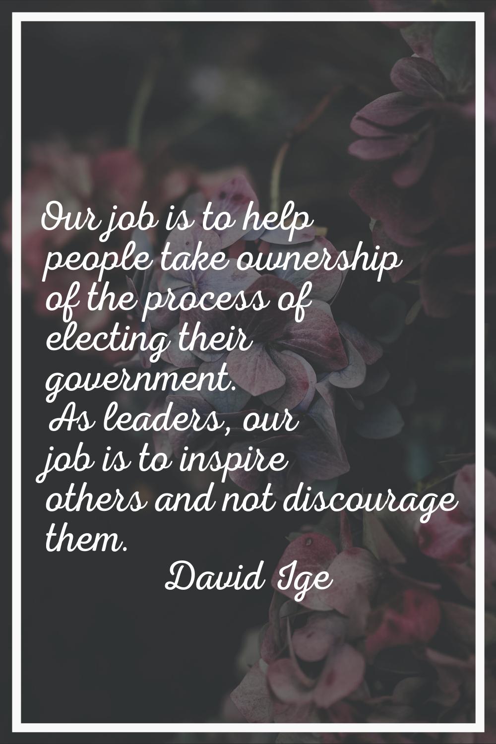 Our job is to help people take ownership of the process of electing their government. As leaders, o