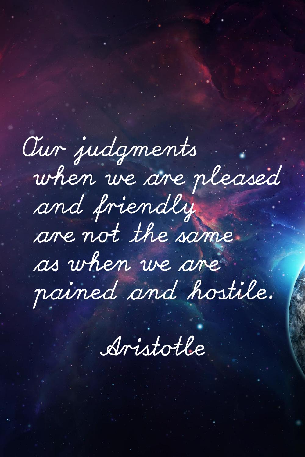 Our judgments when we are pleased and friendly are not the same as when we are pained and hostile.