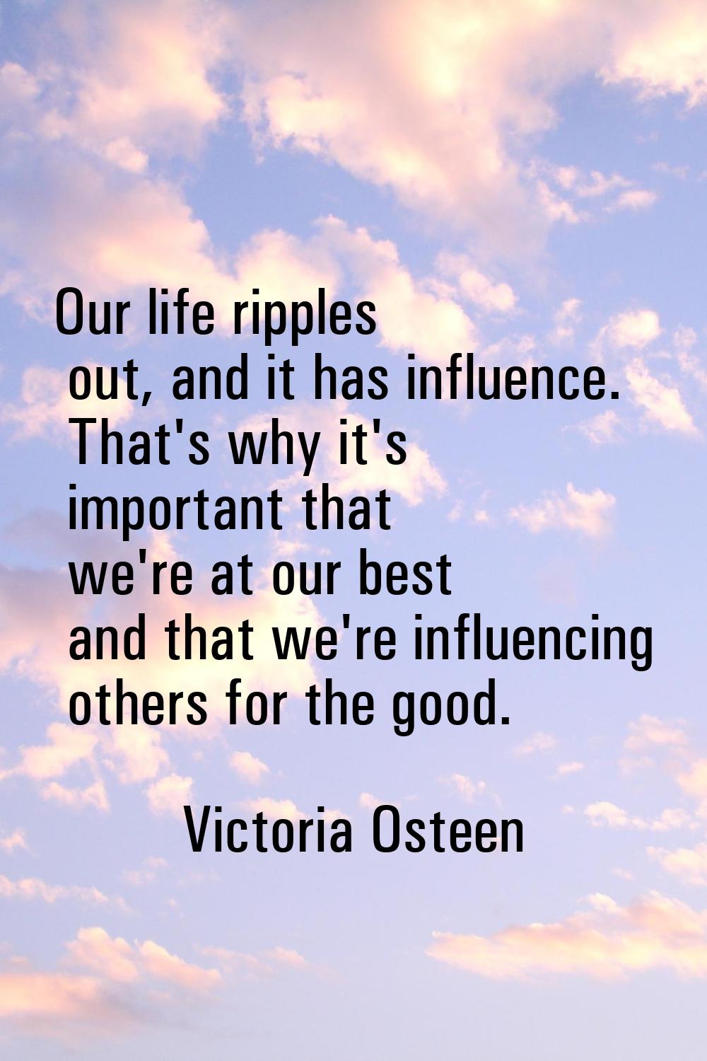 Our life ripples out, and it has influence. That's why it's important that we're at our best and th