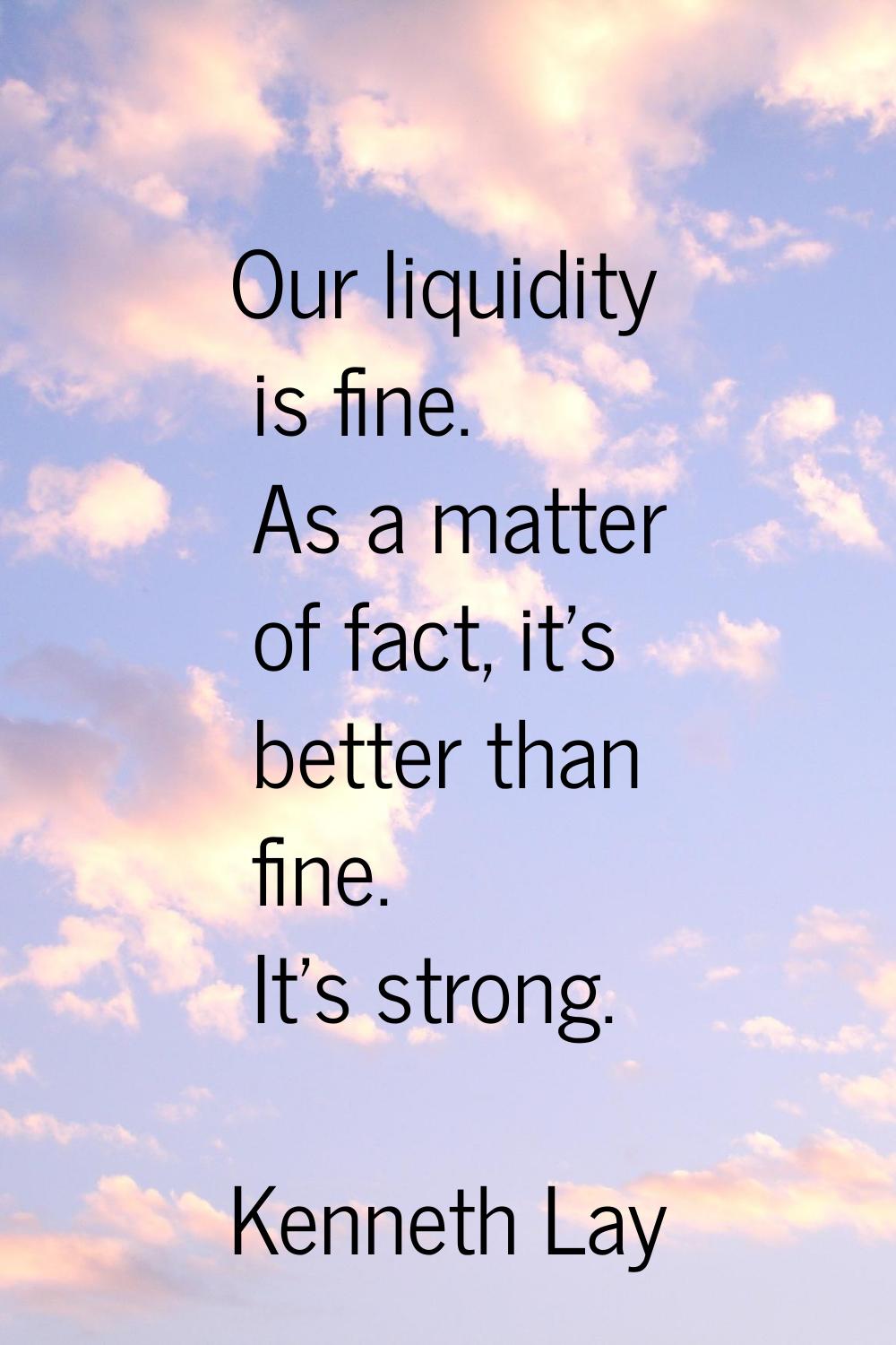 Our liquidity is fine. As a matter of fact, it's better than fine. It's strong.