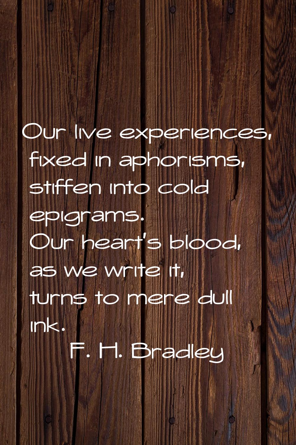 Our live experiences, fixed in aphorisms, stiffen into cold epigrams. Our heart's blood, as we writ