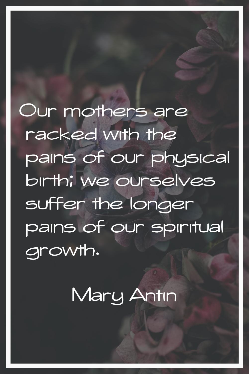 Our mothers are racked with the pains of our physical birth; we ourselves suffer the longer pains o